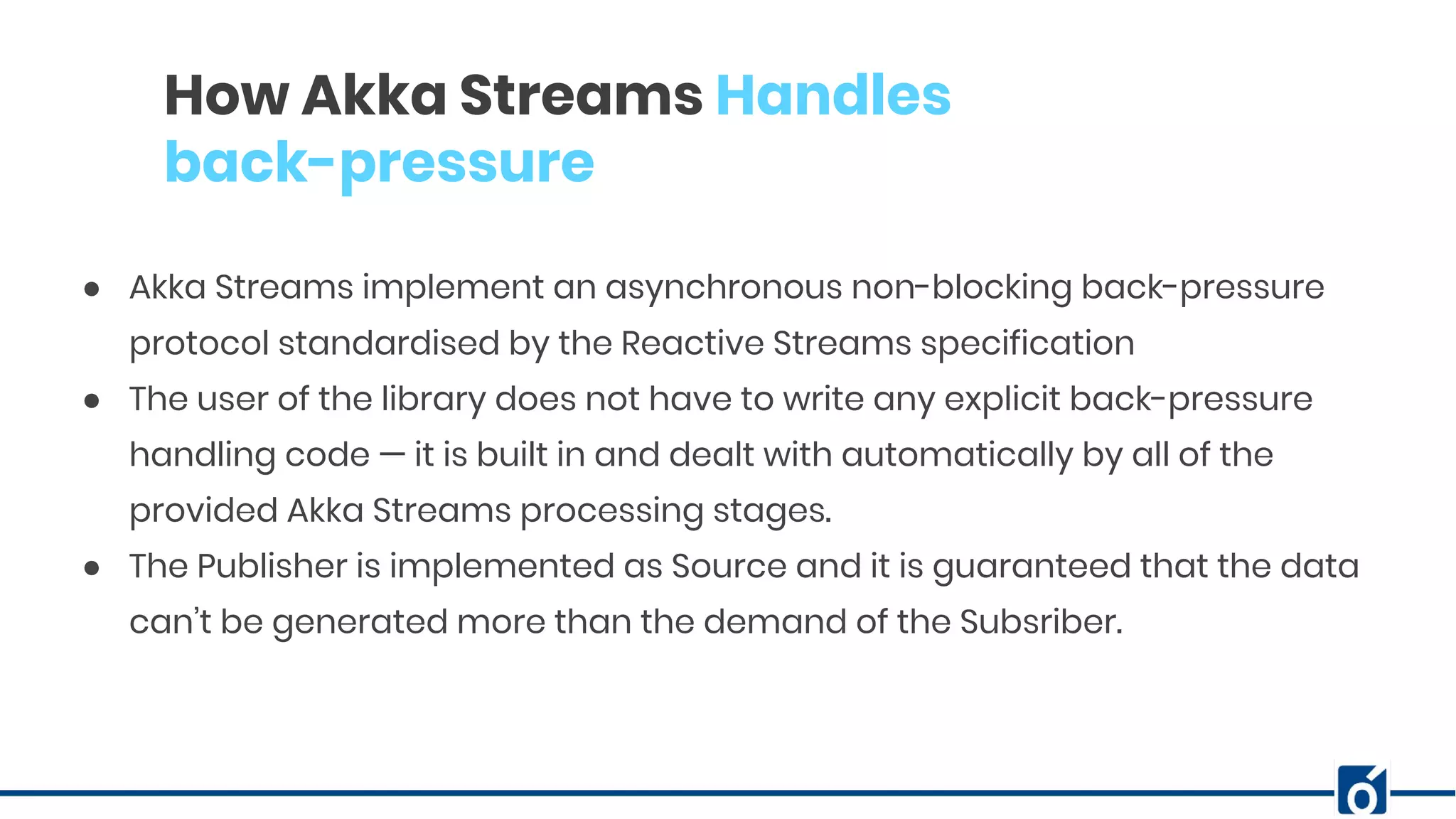 c
How Akka Streams Handles
back-pressure
● Akka Streams implement an asynchronous non-blocking back-pressure
protocol standardised by the Reactive Streams specification
● The user of the library does not have to write any explicit back-pressure
handling code — it is built in and dealt with automatically by all of the
provided Akka Streams processing stages.
● The Publisher is implemented as Source and it is guaranteed that the data
can’t be generated more than the demand of the Subsriber.
 