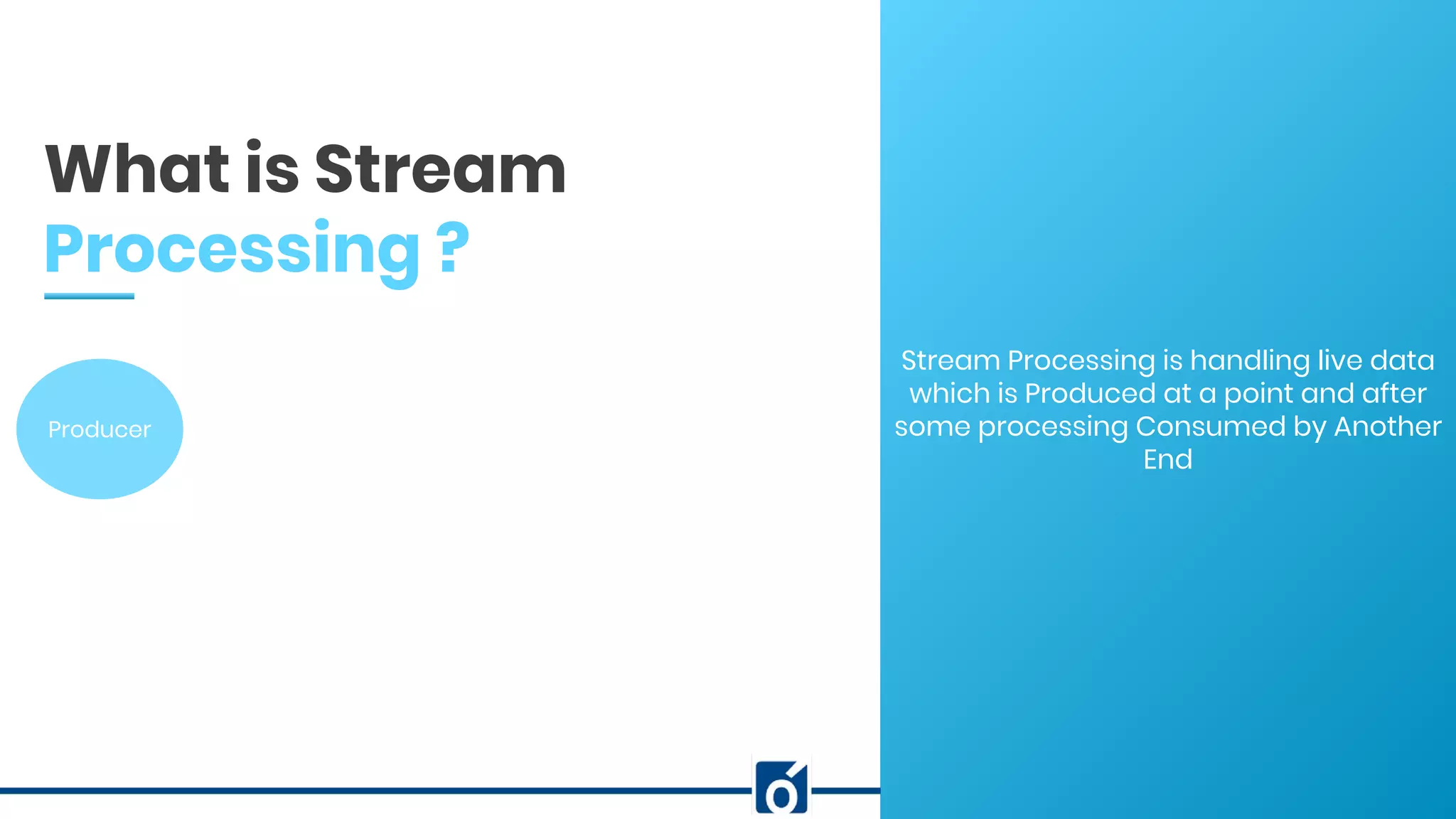 c
Stream Processing is handling live data
which is Produced at a point and after
some processing Consumed by Another
End
What is Stream
Processing ?
Producer
 