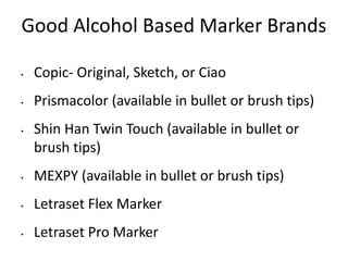 Good Alcohol Based Marker Brands 
• Copic- Original, Sketch, or Ciao 
• Prismacolor (available in bullet or brush tips) 
• Shin Han Twin Touch (available in bullet or 
brush tips) 
• MEXPY (available in bullet or brush tips) 
• Letraset Flex Marker 
• Letraset Pro Marker 
 