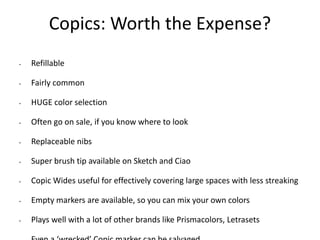 Copics: Worth the Expense? 
• Refillable 
• Fairly common 
• HUGE color selection 
• Often go on sale, if you know where to look 
• Replaceable nibs 
• Super brush tip available on Sketch and Ciao 
• Copic Wides useful for effectively covering large spaces with less streaking 
• Empty markers are available, so you can mix your own colors 
• Plays well with a lot of other brands like Prismacolors, Letrasets 
• Even a ‘wrecked’ Copic marker can be salvaged 
 