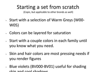 Starting a set from scratch 
(Copic, but applicable to other brands as well) 
• Start with a selection of Warm Greys (W00- 
W05) 
• Colors can be layered for saturation 
• Start with a couple colors in each family until 
you know what you need. 
• Skin and hair colors are most pressing needs if 
you render figures 
• Blue violets (BV000-BV01) useful for shading 
skin and cool shadows 
 
