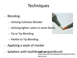Techniques 
• Blending- 
– Utilizing Colorless Blender 
– Utilizing lighter colors in same family 
– Tip to Tip Blending 
– Palette to Tip Blending 
• Applying a wash of marker 
• Splatters with toothbrIumsaghe Soourrc pe: aintbrush 
http://www.anniescatalog.com/copic/A-Perfect- 
Blend.html 
 