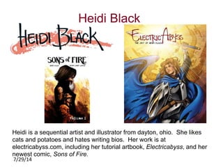 7/29/14 
Heidi Black 
Heidi is a sequential artist and illustrator from dayton, ohio. She likes 
cats and potatoes and hates writing bios. Her work is at 
electricabyss.com, including her tutorial artbook, Electricabyss, and her 
newest comic, Sons of Fire. 
 