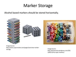 Marker Storage 
Alcohol based markers should be stored horizontally. 
Image Source: 
http://store.copicmarker.com/pages/overview-marker-storage 
Image Source: 
http://korpannita.wordpress.com/201 
3/04/13/my-copic-markers/ 
 
