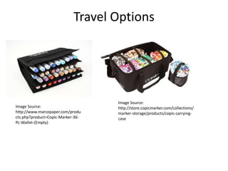 Travel Options 
Image Source: 
http://www.marcopaper.com/produ 
cts.php?product=Copic-Marker-36- 
Pc-Wallet-(Empty) 
Image Source: 
http://store.copicmarker.com/collections/ 
marker-storage/products/copic-carrying-case 
 