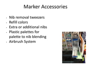 Marker Accessories 
• Nib removal tweezers 
• Refill colors 
• Extra or additional nibs 
• Plastic palettes for 
palette to nib blending 
• Airbrush System 
 