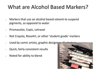 What are Alcohol Based Markers? 
• Markers that use an alcohol based solvent to suspend 
pigments, as opposed to water 
• Prismacolor, Copic, Letraset 
• Not Crayola, RoseArt, or other ‘student grade’ markers 
• Used by comic artists, graphic designers, illustrators 
• Quick, fairly consistent results 
• Noted for ability to blend 
 