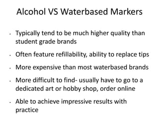 Alcohol VS Waterbased Markers 
• Typically tend to be much higher quality than 
student grade brands 
• Often feature refillability, ability to replace tips 
• More expensive than most waterbased brands 
• More difficult to find- usually have to go to a 
dedicated art or hobby shop, order online 
• Able to achieve impressive results with 
practice 
 