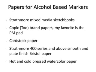 Papers for Alcohol Based Markers 
• Strathmore mixed media sketchbooks 
• Copic (Too) brand papers, my favorite is the 
PM pad 
• Cardstock paper 
• Strathmore 400 series and above smooth and 
plate finish Bristol paper 
• Hot and cold pressed watercolor paper 
 