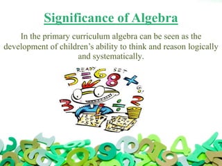 Significance of Algebra
In the primary curriculum algebra can be seen as the
development of children’s ability to think and reason logically
and systematically.
 