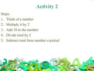 Activity 2
Steps:
1. Think of a number
2. Multiply it by 2
3. Add 10 to the number
4. Divide total by 2
5. Subtract total form number u picked
 