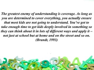 The greatest enemy of understanding is coverage. As long as
you are determined to cover everything, you actually ensure
that most kids are not going to understand. You’ve got to
take enough time to get kids deeply involved in something so
they can think about it in lots of different ways and apply it –
not just at school but at home and on the street and so on.
(Brandt, 1993)
 