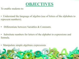OBJECTIVES
To enable students to:
• Understand the language of algebra (use of letters of the alphabets to
represent numbers).
• Differentiate between Variables & Constants.
• Substitute numbers for letters of the alphabet in expressions and
formula.
• Manipulate simple algebraic expressions
 