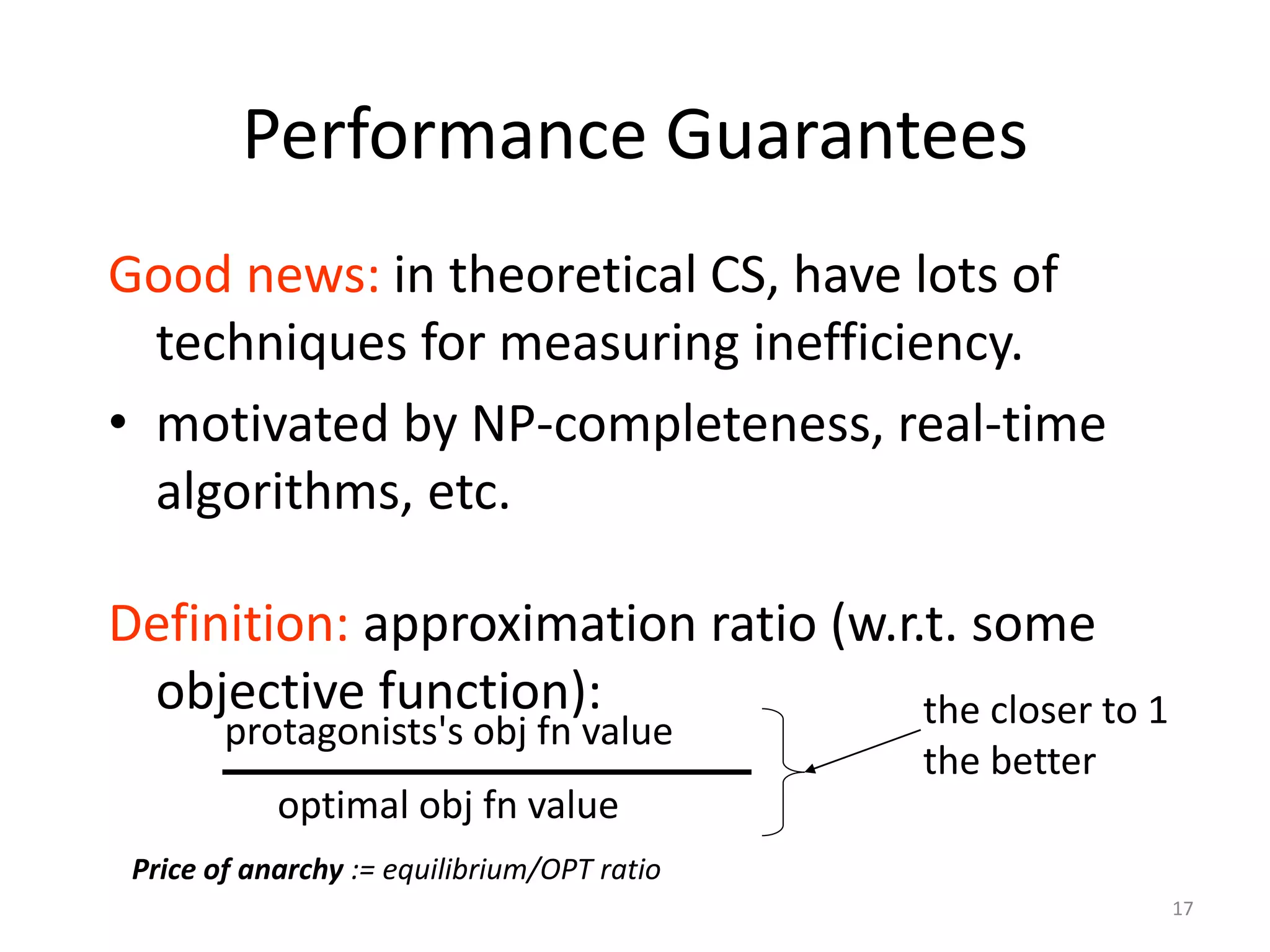 17
Performance Guarantees
Good news: in theoretical CS, have lots of
techniques for measuring inefficiency.
• motivated by NP-completeness, real-time
algorithms, etc.
Definition: approximation ratio (w.r.t. some
objective function):
optimal obj fn value
protagonists's obj fn value
the closer to 1
the better
Price of anarchy := equilibrium/OPT ratio
 