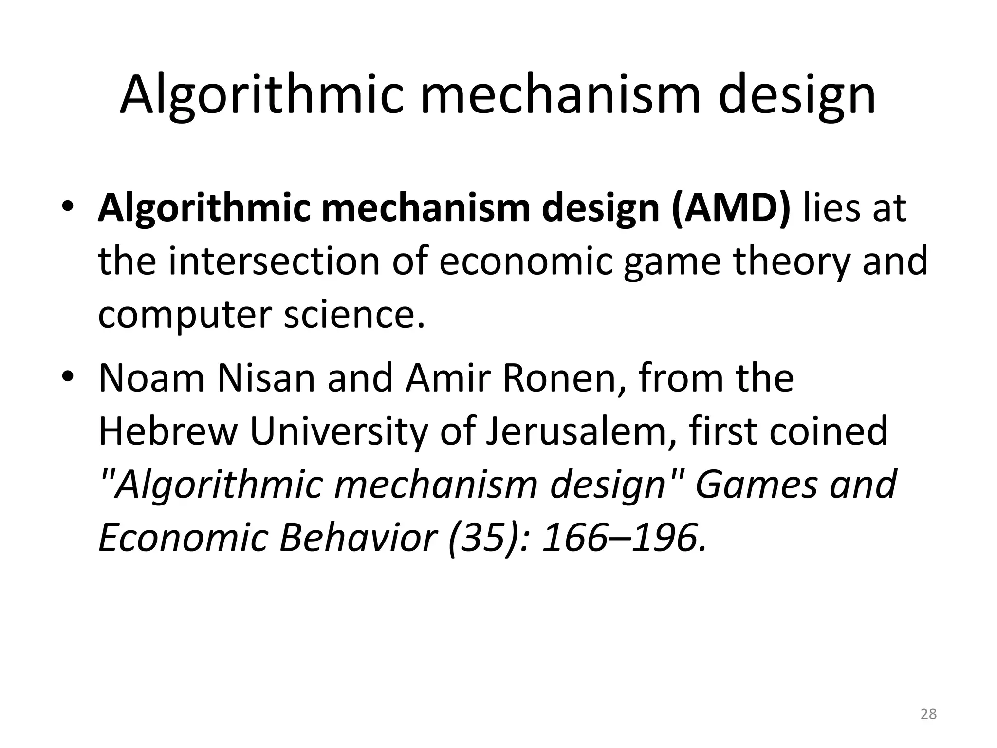 Algorithmic mechanism design
• Algorithmic mechanism design (AMD) lies at
the intersection of economic game theory and
computer science.
• Noam Nisan and Amir Ronen, from the
Hebrew University of Jerusalem, first coined
"Algorithmic mechanism design" Games and
Economic Behavior (35): 166–196.
28
 