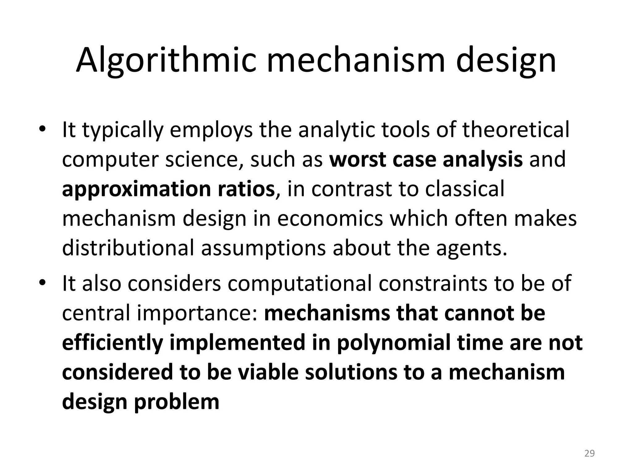 Algorithmic mechanism design
• It typically employs the analytic tools of theoretical
computer science, such as worst case analysis and
approximation ratios, in contrast to classical
mechanism design in economics which often makes
distributional assumptions about the agents.
• It also considers computational constraints to be of
central importance: mechanisms that cannot be
efficiently implemented in polynomial time are not
considered to be viable solutions to a mechanism
design problem
29
 