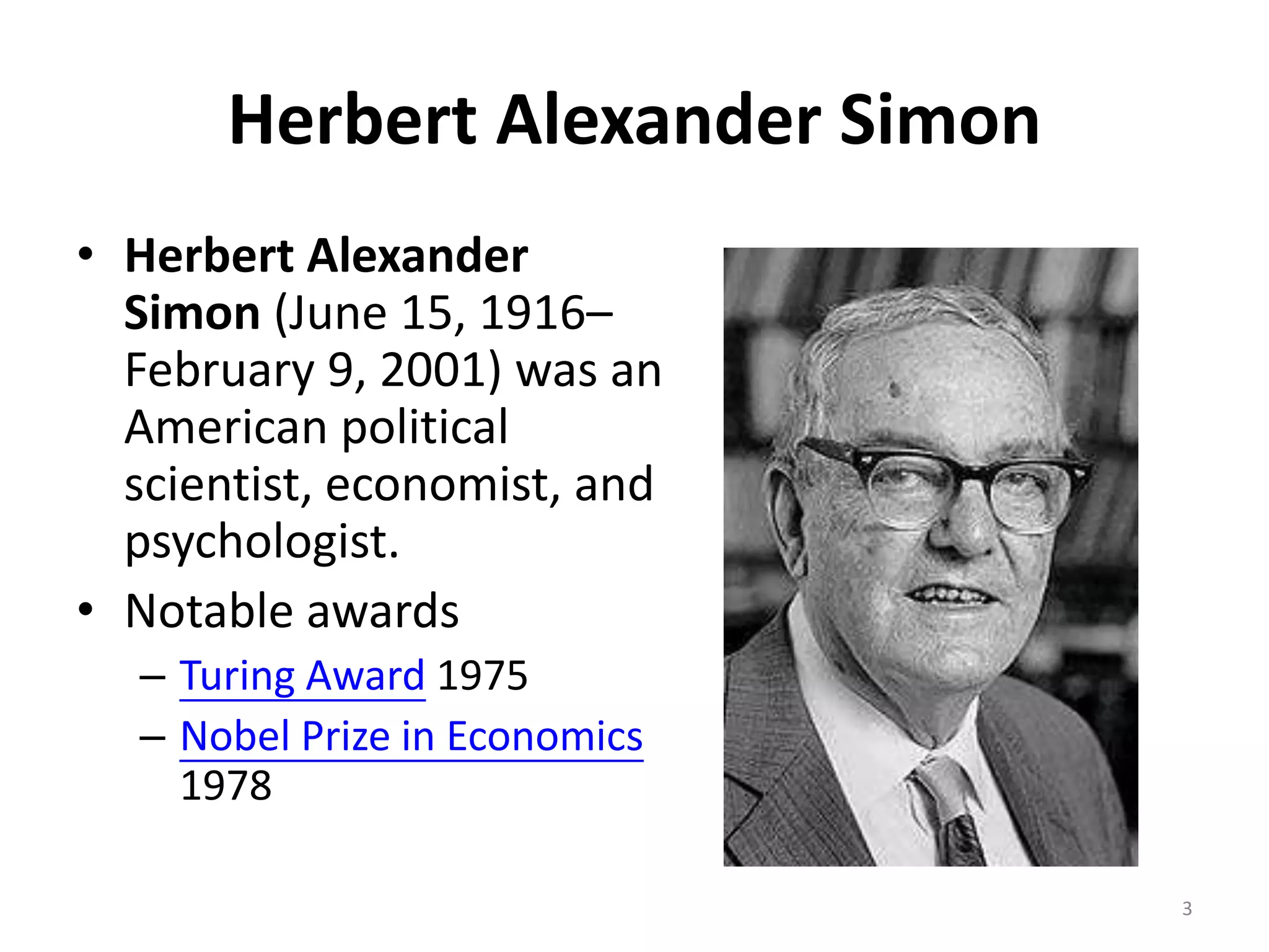 Herbert Alexander Simon
• Herbert Alexander
Simon (June 15, 1916–
February 9, 2001) was an
American political
scientist, economist, and
psychologist.
• Notable awards
– Turing Award 1975
– Nobel Prize in Economics
1978
3
 