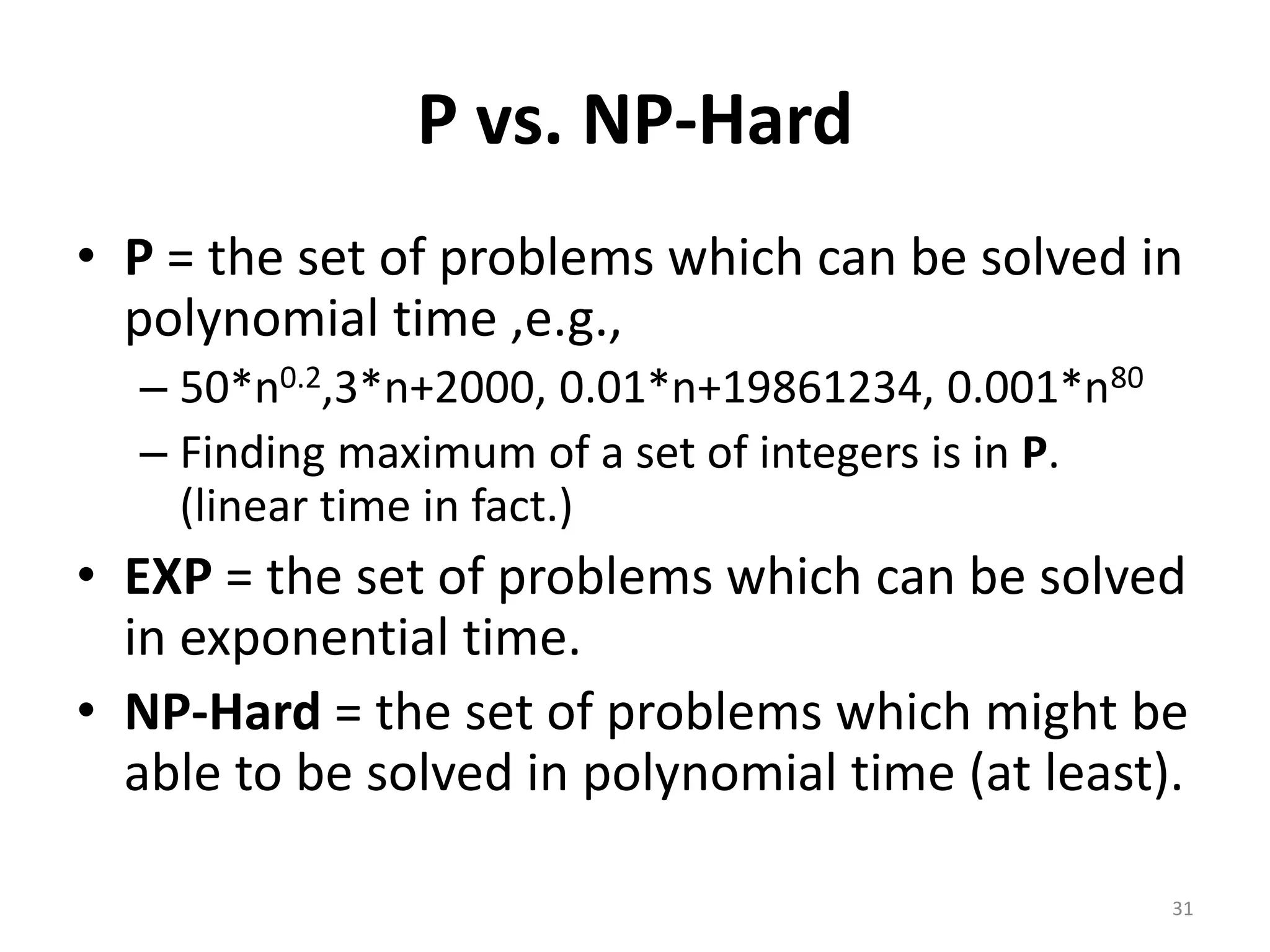 P vs. NP-Hard
• P = the set of problems which can be solved in
polynomial time ,e.g.,
– 50*n0.2,3*n+2000, 0.01*n+19861234, 0.001*n80
– Finding maximum of a set of integers is in P.
(linear time in fact.)
• EXP = the set of problems which can be solved
in exponential time.
• NP-Hard = the set of problems which might be
able to be solved in polynomial time (at least).
31
 
