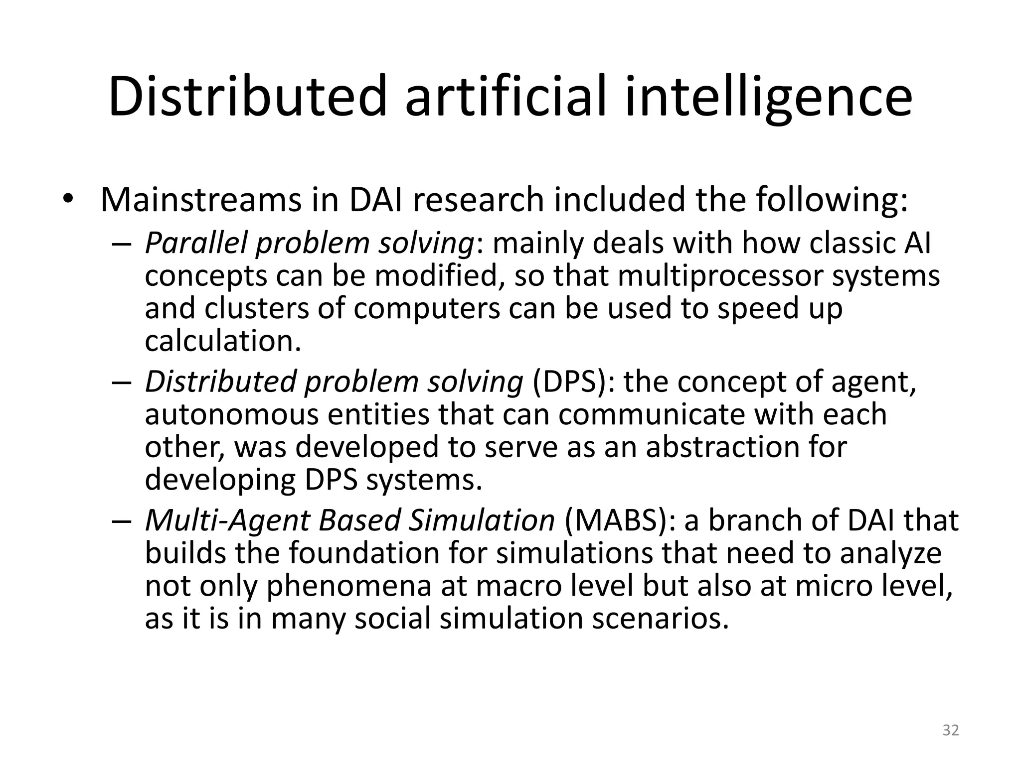 Distributed artificial intelligence
• Mainstreams in DAI research included the following:
– Parallel problem solving: mainly deals with how classic AI
concepts can be modified, so that multiprocessor systems
and clusters of computers can be used to speed up
calculation.
– Distributed problem solving (DPS): the concept of agent,
autonomous entities that can communicate with each
other, was developed to serve as an abstraction for
developing DPS systems.
– Multi-Agent Based Simulation (MABS): a branch of DAI that
builds the foundation for simulations that need to analyze
not only phenomena at macro level but also at micro level,
as it is in many social simulation scenarios.
32
 