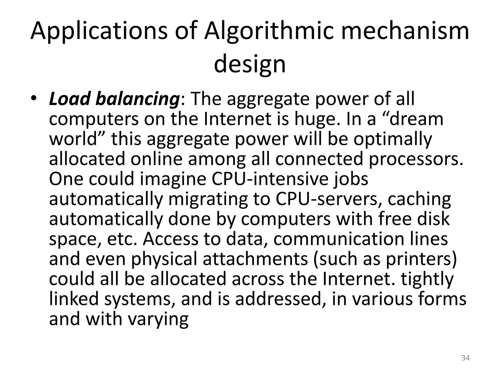 Applications of Algorithmic mechanism
design
• Load balancing: The aggregate power of all
computers on the Internet is huge. In a “dream
world” this aggregate power will be optimally
allocated online among all connected processors.
One could imagine CPU-intensive jobs
automatically migrating to CPU-servers, caching
automatically done by computers with free disk
space, etc. Access to data, communication lines
and even physical attachments (such as printers)
could all be allocated across the Internet. tightly
linked systems, and is addressed, in various forms
and with varying
34
 