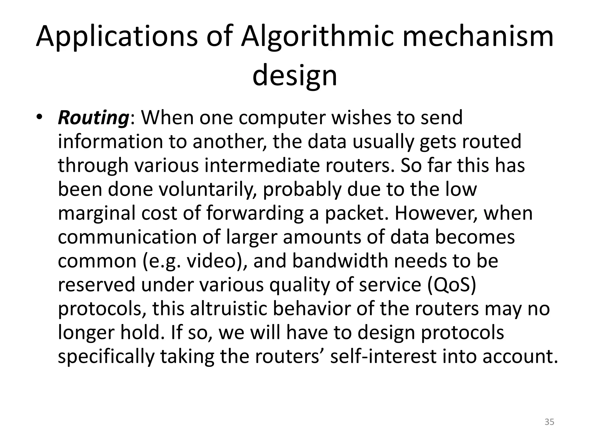 Applications of Algorithmic mechanism
design
• Routing: When one computer wishes to send
information to another, the data usually gets routed
through various intermediate routers. So far this has
been done voluntarily, probably due to the low
marginal cost of forwarding a packet. However, when
communication of larger amounts of data becomes
common (e.g. video), and bandwidth needs to be
reserved under various quality of service (QoS)
protocols, this altruistic behavior of the routers may no
longer hold. If so, we will have to design protocols
specifically taking the routers’ self-interest into account.
35
 