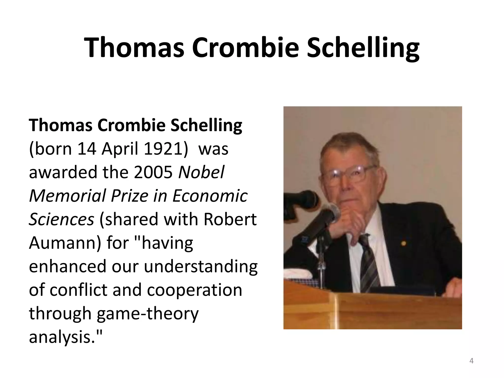 Thomas Crombie Schelling
Thomas Crombie Schelling
(born 14 April 1921) was
awarded the 2005 Nobel
Memorial Prize in Economic
Sciences (shared with Robert
Aumann) for "having
enhanced our understanding
of conflict and cooperation
through game-theory
analysis."
4
 