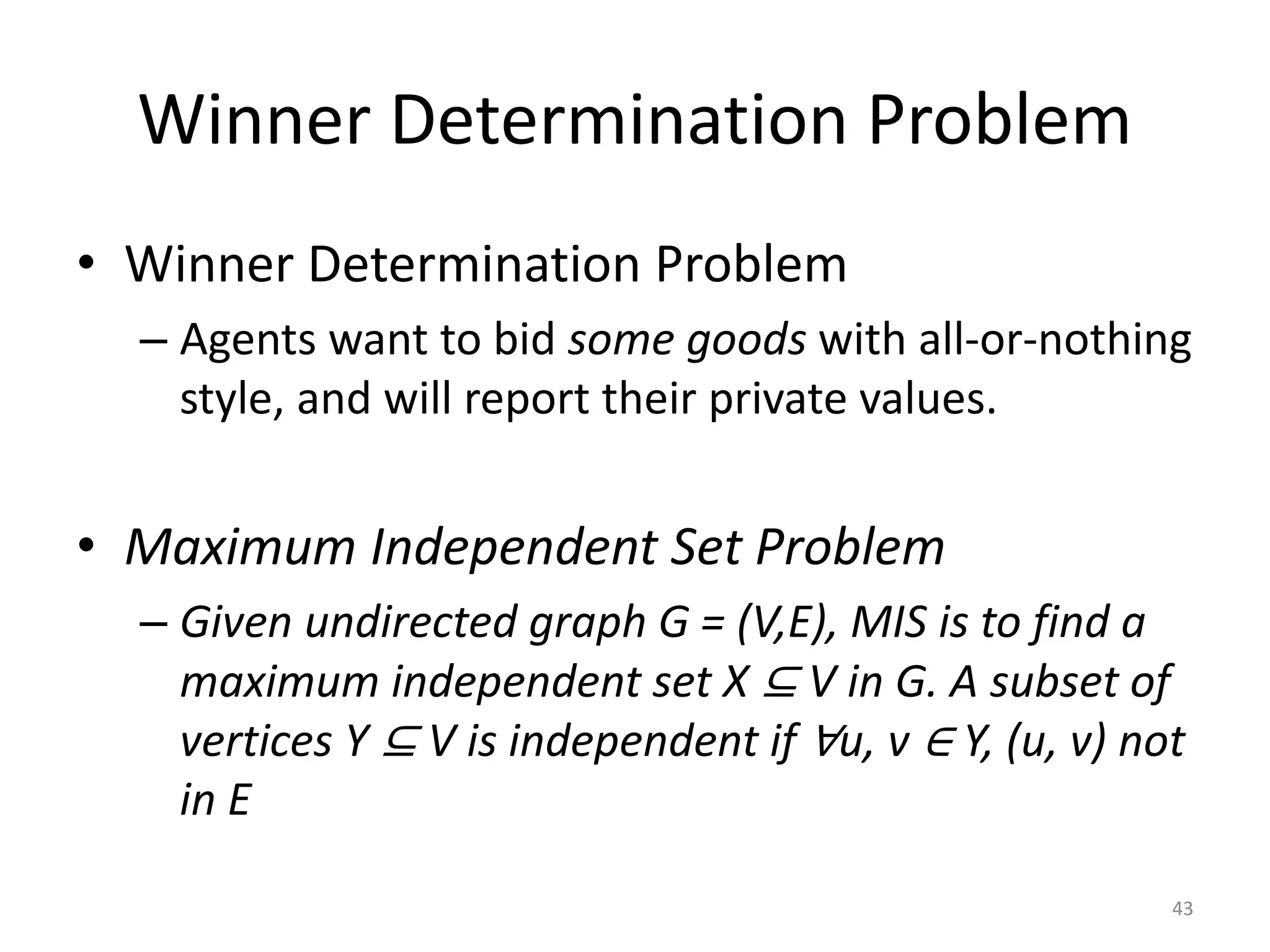 Winner Determination Problem
• Winner Determination Problem
– Agents want to bid some goods with all-or-nothing
style, and will report their private values.
• Maximum Independent Set Problem
– Given undirected graph G = (V,E), MIS is to find a
maximum independent set X ⊆ V in G. A subset of
vertices Y ⊆ V is independent if ∀u, v ∈ Y, (u, v) not
in E
43
 