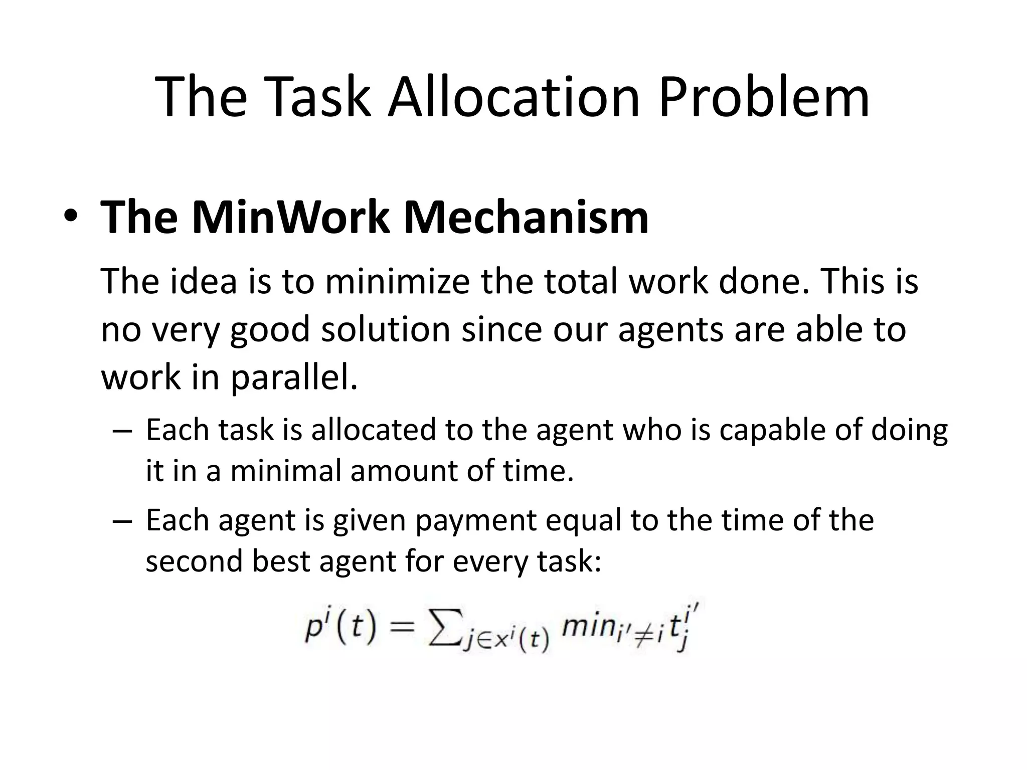 The Task Allocation Problem
• The MinWork Mechanism
The idea is to minimize the total work done. This is
no very good solution since our agents are able to
work in parallel.
– Each task is allocated to the agent who is capable of doing
it in a minimal amount of time.
– Each agent is given payment equal to the time of the
second best agent for every task:
 
