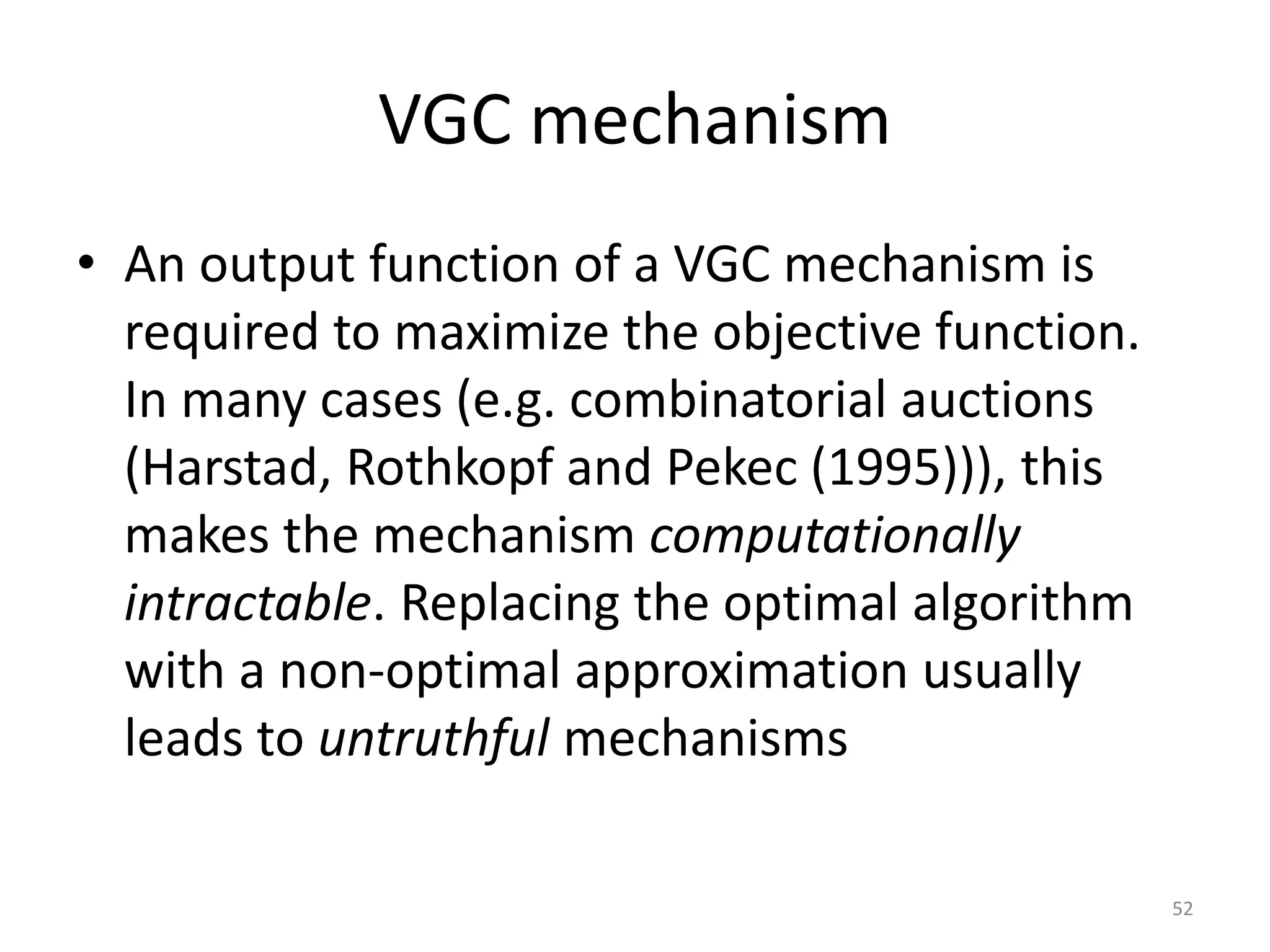 VGC mechanism
• An output function of a VGC mechanism is
required to maximize the objective function.
In many cases (e.g. combinatorial auctions
(Harstad, Rothkopf and Pekec (1995))), this
makes the mechanism computationally
intractable. Replacing the optimal algorithm
with a non-optimal approximation usually
leads to untruthful mechanisms
52
 