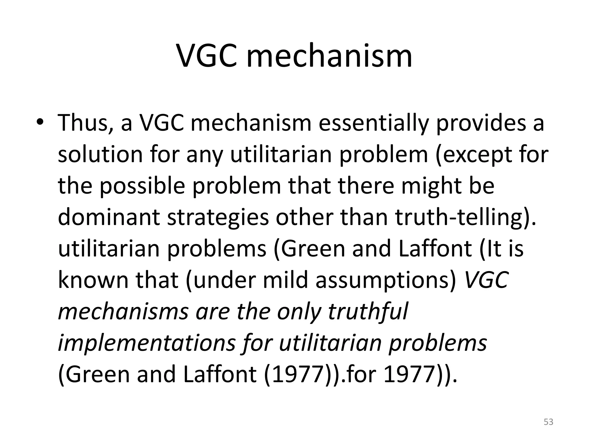 VGC mechanism
• Thus, a VGC mechanism essentially provides a
solution for any utilitarian problem (except for
the possible problem that there might be
dominant strategies other than truth-telling).
utilitarian problems (Green and Laffont (It is
known that (under mild assumptions) VGC
mechanisms are the only truthful
implementations for utilitarian problems
(Green and Laffont (1977)).for 1977)).
53
 