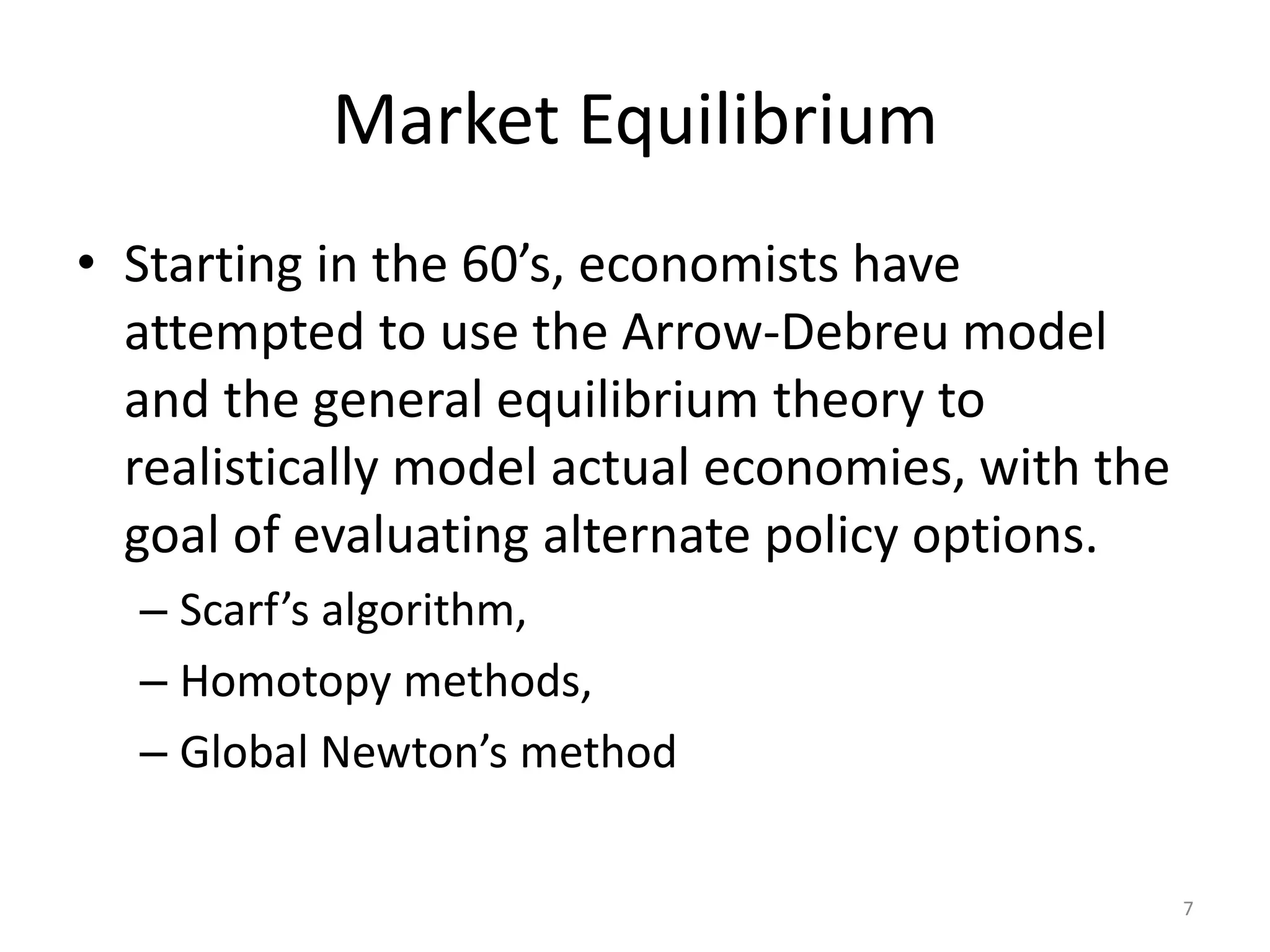 Market Equilibrium
• Starting in the 60’s, economists have
attempted to use the Arrow-Debreu model
and the general equilibrium theory to
realistically model actual economies, with the
goal of evaluating alternate policy options.
– Scarf’s algorithm,
– Homotopy methods,
– Global Newton’s method
7
 