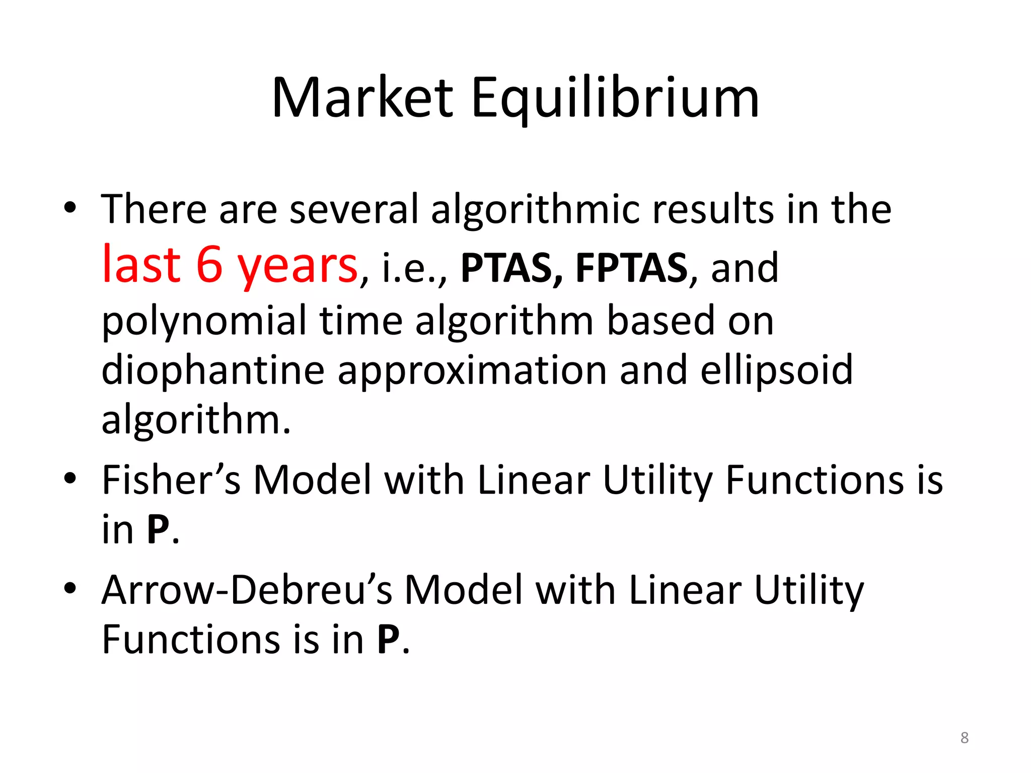 Market Equilibrium
• There are several algorithmic results in the
last 6 years, i.e., PTAS, FPTAS, and
polynomial time algorithm based on
diophantine approximation and ellipsoid
algorithm.
• Fisher’s Model with Linear Utility Functions is
in P.
• Arrow-Debreu’s Model with Linear Utility
Functions is in P.
8
 