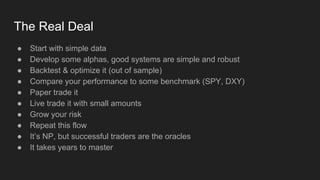 The Real Deal
● Start with simple data
● Develop some alphas, good systems are simple and robust
● Backtest & optimize it (out of sample)
● Compare your performance to some benchmark (SPY, DXY)
● Paper trade it
● Live trade it with small amounts
● Grow your risk
● Repeat this flow
● It’s NP, but successful traders are the oracles
● It takes years to master
 