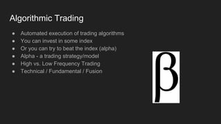 Algorithmic Trading
● Automated execution of trading algorithms
● You can invest in some index
● Or you can try to beat the index (alpha)
● Alpha - a trading strategy/model
● High vs. Low Frequency Trading
● Technical / Fundamental / Fusion
 