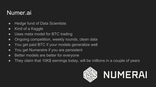 Numer.ai
● Hedge fund of Data Scientists
● Kind of a Kaggle
● Uses meta model for BTC trading
● Ongoing competition, weekly rounds, clean data
● You get paid BTC if your models generalize well
● You get Numeraire if you are persistent
● Better models are better for everyone
● They claim that 10K$ earnings today, will be millions in a couple of years
 