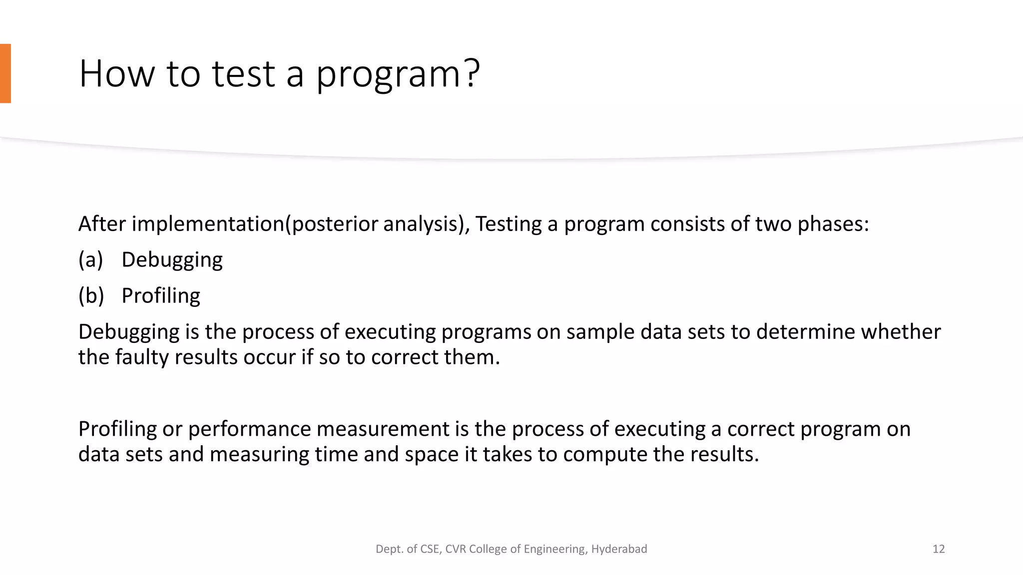 How to test a program?
After implementation(posterior analysis), Testing a program consists of two phases:
(a) Debugging
(b) Profiling
Debugging is the process of executing programs on sample data sets to determine whether
the faulty results occur if so to correct them.
Profiling or performance measurement is the process of executing a correct program on
data sets and measuring time and space it takes to compute the results.
Dept. of CSE, CVR College of Engineering, Hyderabad 12
 