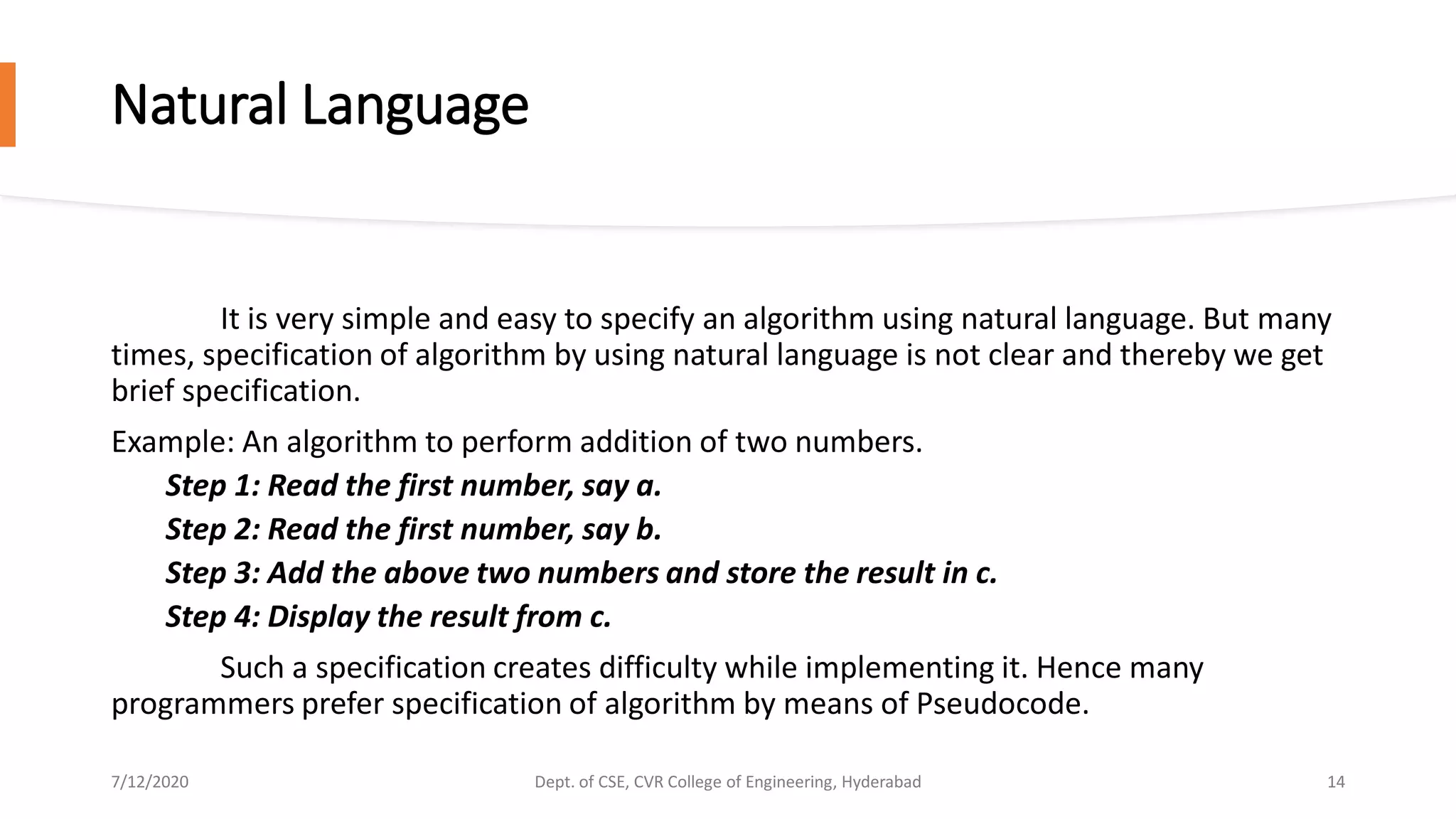 Natural Language
It is very simple and easy to specify an algorithm using natural language. But many
times, specification of algorithm by using natural language is not clear and thereby we get
brief specification.
Example: An algorithm to perform addition of two numbers.
Step 1: Read the first number, say a.
Step 2: Read the first number, say b.
Step 3: Add the above two numbers and store the result in c.
Step 4: Display the result from c.
Such a specification creates difficulty while implementing it. Hence many
programmers prefer specification of algorithm by means of Pseudocode.
7/12/2020 Dept. of CSE, CVR College of Engineering, Hyderabad 14
 
