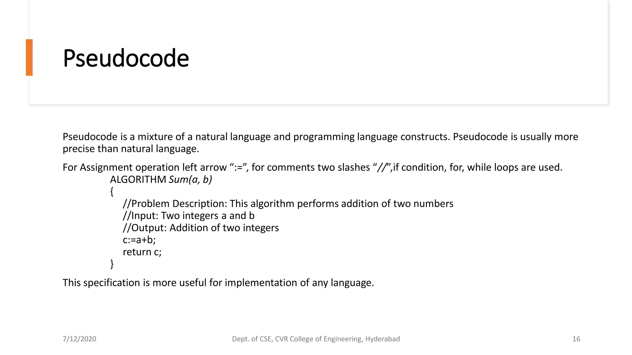 Pseudocode
Pseudocode is a mixture of a natural language and programming language constructs. Pseudocode is usually more
precise than natural language.
For Assignment operation left arrow “:=”, for comments two slashes “//”,if condition, for, while loops are used.
ALGORITHM Sum(a, b)
{
//Problem Description: This algorithm performs addition of two numbers
//Input: Two integers a and b
//Output: Addition of two integers
c:=a+b;
return c;
}
This specification is more useful for implementation of any language.
7/12/2020 Dept. of CSE, CVR College of Engineering, Hyderabad 16
 