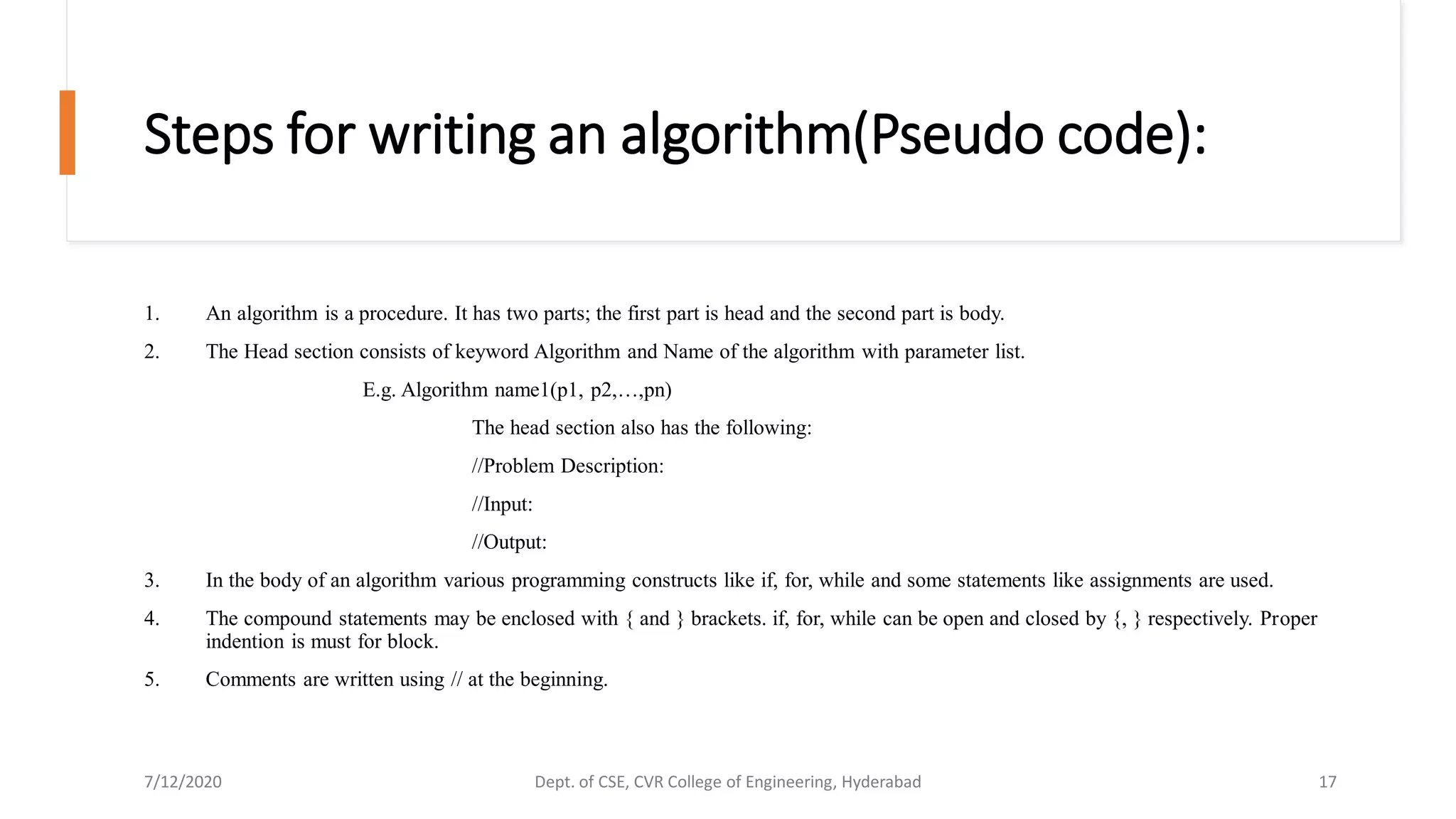 Steps for writing an algorithm(Pseudo code):
1. An algorithm is a procedure. It has two parts; the first part is head and the second part is body.
2. The Head section consists of keyword Algorithm and Name of the algorithm with parameter list.
E.g. Algorithm name1(p1, p2,…,pn)
The head section also has the following:
//Problem Description:
//Input:
//Output:
3. In the body of an algorithm various programming constructs like if, for, while and some statements like assignments are used.
4. The compound statements may be enclosed with { and } brackets. if, for, while can be open and closed by {, } respectively. Proper
indention is must for block.
5. Comments are written using // at the beginning.
7/12/2020 Dept. of CSE, CVR College of Engineering, Hyderabad 17
 