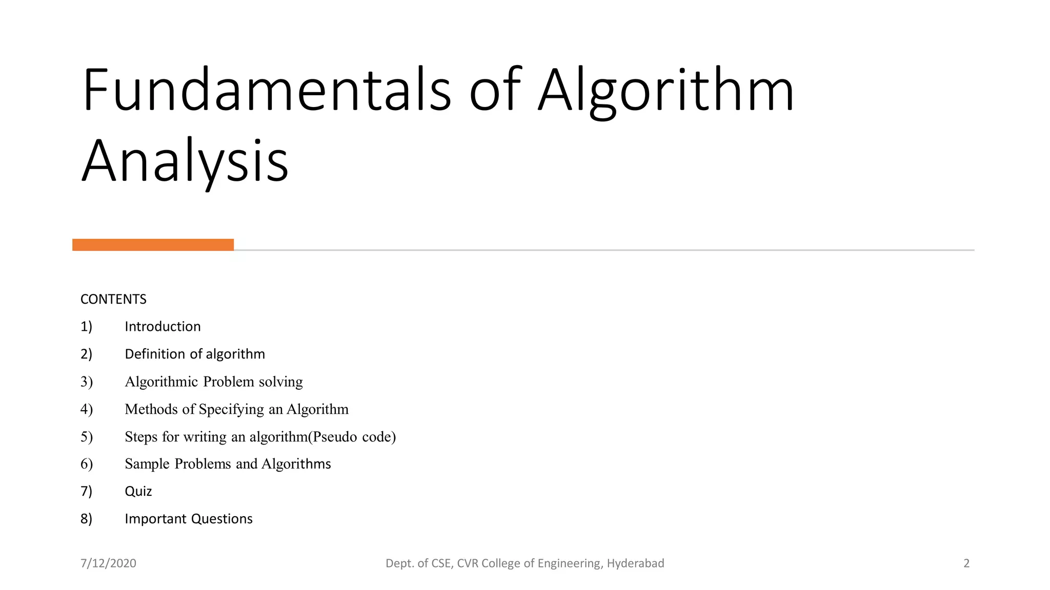 Fundamentals of Algorithm
Analysis
CONTENTS
1) Introduction
2) Definition of algorithm
3) Algorithmic Problem solving
4) Methods of Specifying an Algorithm
5) Steps for writing an algorithm(Pseudo code)
6) Sample Problems and Algorithms
7) Quiz
8) Important Questions
7/12/2020 Dept. of CSE, CVR College of Engineering, Hyderabad 2
 