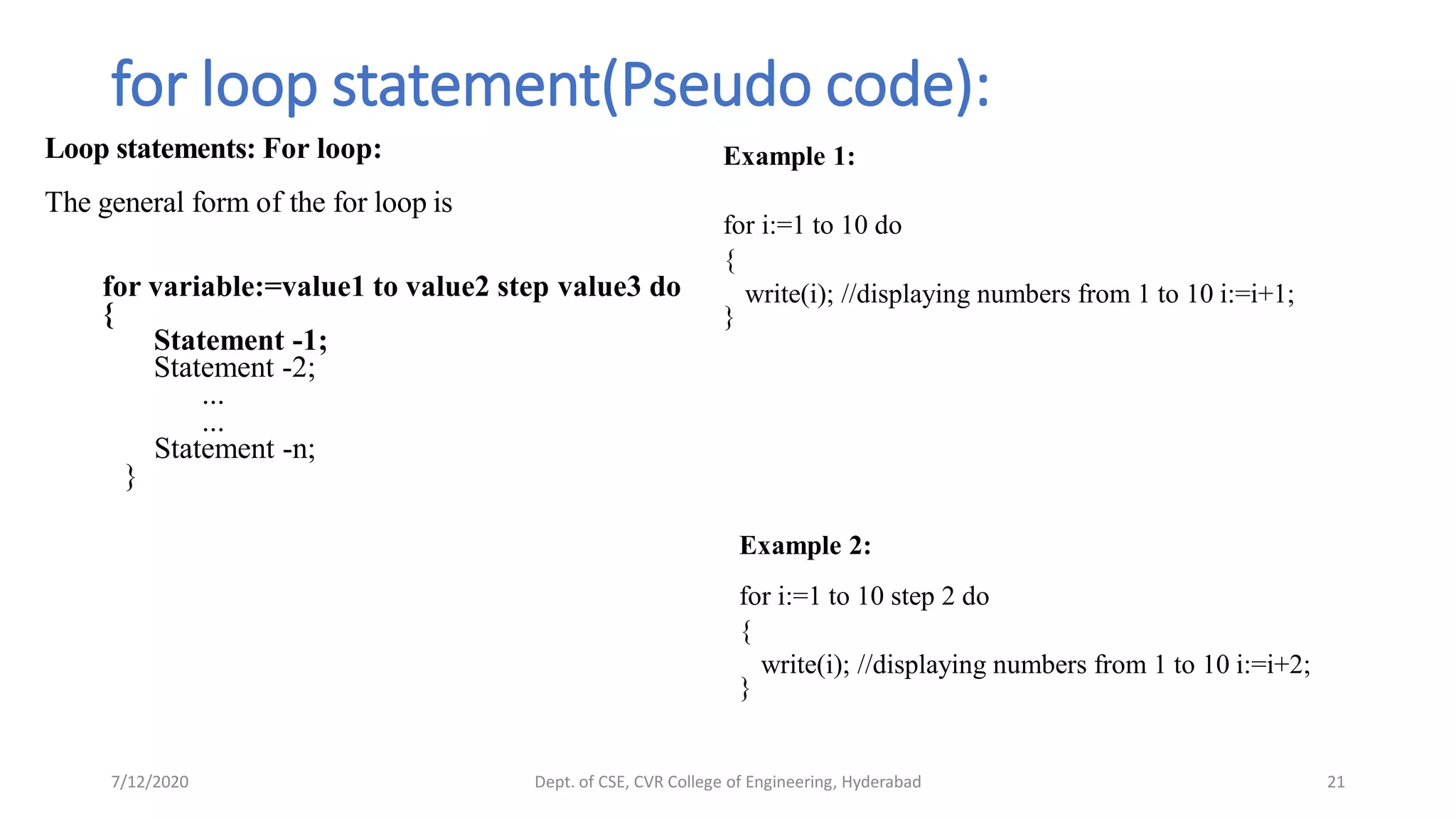for loop statement(Pseudo code):
Loop statements: For loop:
The general form of the for loop is
for variable:=value1 to value2 step value3 do
{
Statement -1;
Statement -2;
...
...
Statement -n;
}
7/12/2020 Dept. of CSE, CVR College of Engineering, Hyderabad 21
Example 2:
for i:=1 to 10 step 2 do
{
write(i); //displaying numbers from 1 to 10 i:=i+2;
}
Example 1:
for i:=1 to 10 do
{
write(i); //displaying numbers from 1 to 10 i:=i+1;
}
 