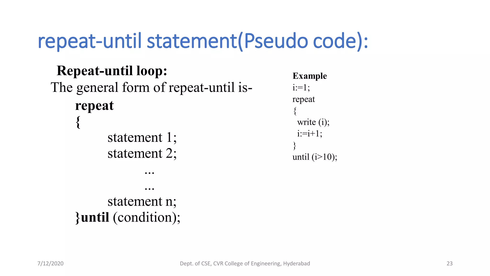 repeat-until statement(Pseudo code):
Repeat-until loop:
The general form of repeat-until is-
repeat
{
statement 1;
statement 2;
...
...
statement n;
}until (condition);
7/12/2020 Dept. of CSE, CVR College of Engineering, Hyderabad 23
Example
i:=1;
repeat
{
write (i);
i:=i+1;
}
until (i>10);
 