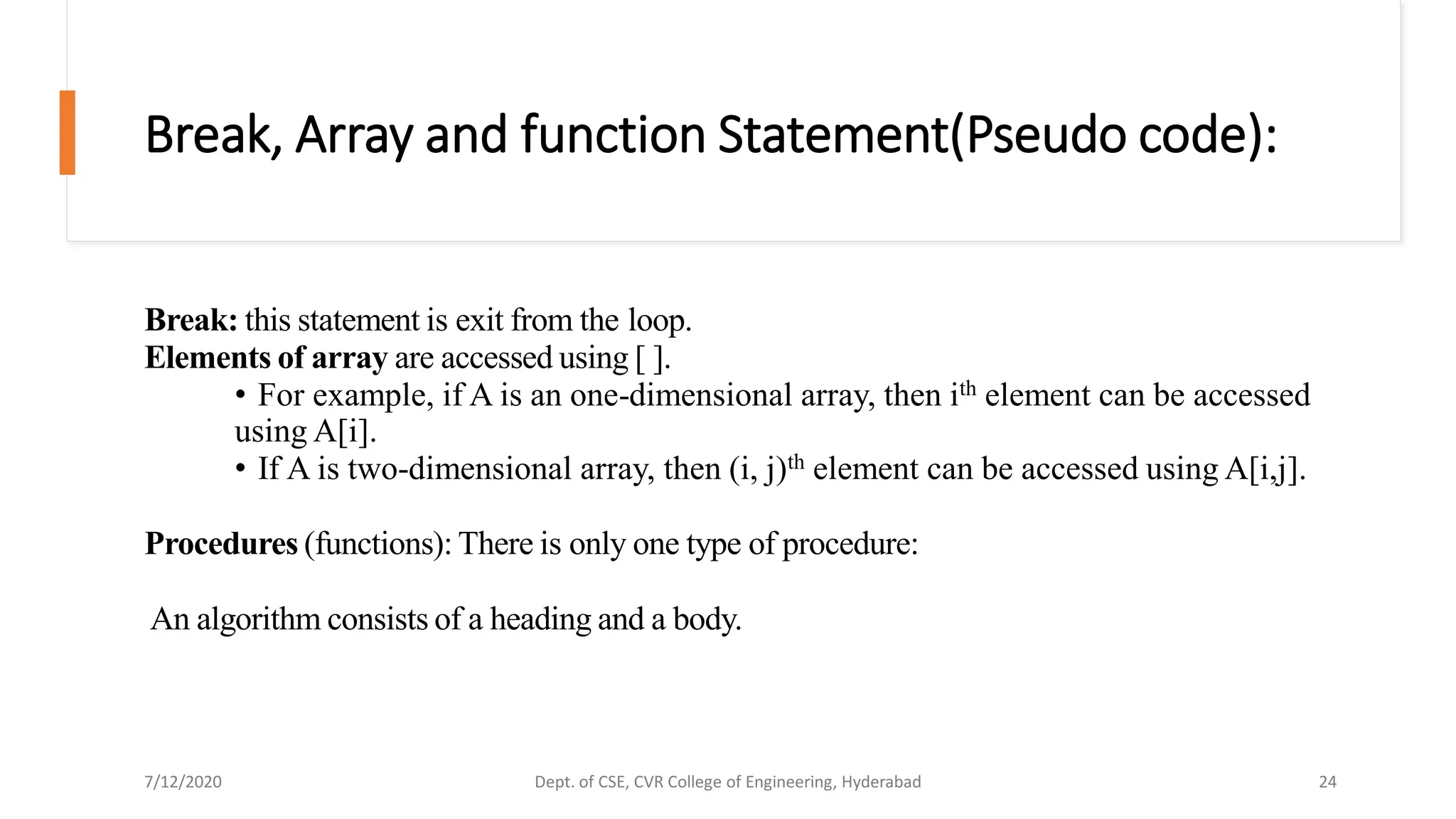 Break, Array and function Statement(Pseudo code):
Break: this statement is exit from the loop.
Elements of array are accessed using [ ].
• For example, if A is an one-dimensional array, then ith element can be accessed
using A[i].
• If A is two-dimensional array, then (i, j)th element can be accessed using A[i,j].
Procedures (functions): There is only one type of procedure:
An algorithm consists of a heading and a body.
7/12/2020 Dept. of CSE, CVR College of Engineering, Hyderabad 24
 