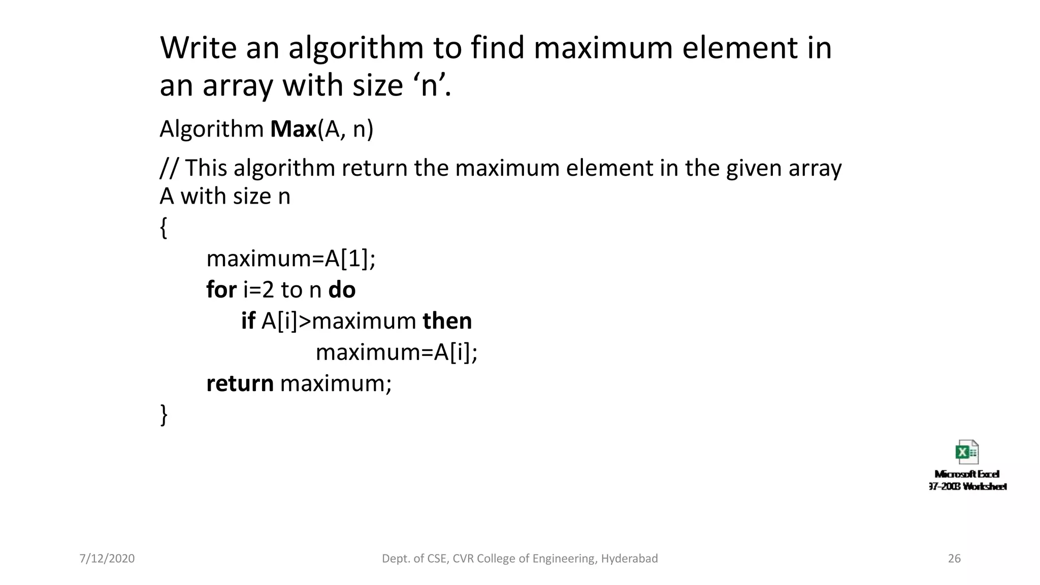Write an algorithm to find maximum element in
an array with size ‘n’.
Algorithm Max(A, n)
// This algorithm return the maximum element in the given array
A with size n
{
maximum=A[1];
for i=2 to n do
if A[i]>maximum then
maximum=A[i];
return maximum;
}
7/12/2020 Dept. of CSE, CVR College of Engineering, Hyderabad 26
 