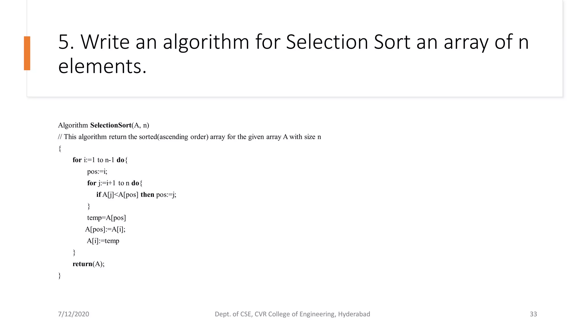 5. Write an algorithm for Selection Sort an array of n
elements.
Algorithm SelectionSort(A, n)
// This algorithm return the sorted(ascending order) array for the given array A with size n
{
for i:=1 to n-1 do{
pos:=i;
for j:=i+1 to n do{
if A[j]<A[pos] then pos:=j;
}
temp=A[pos]
A[pos]:=A[i];
A[i]:=temp
}
return(A);
}
7/12/2020 Dept. of CSE, CVR College of Engineering, Hyderabad 33
 