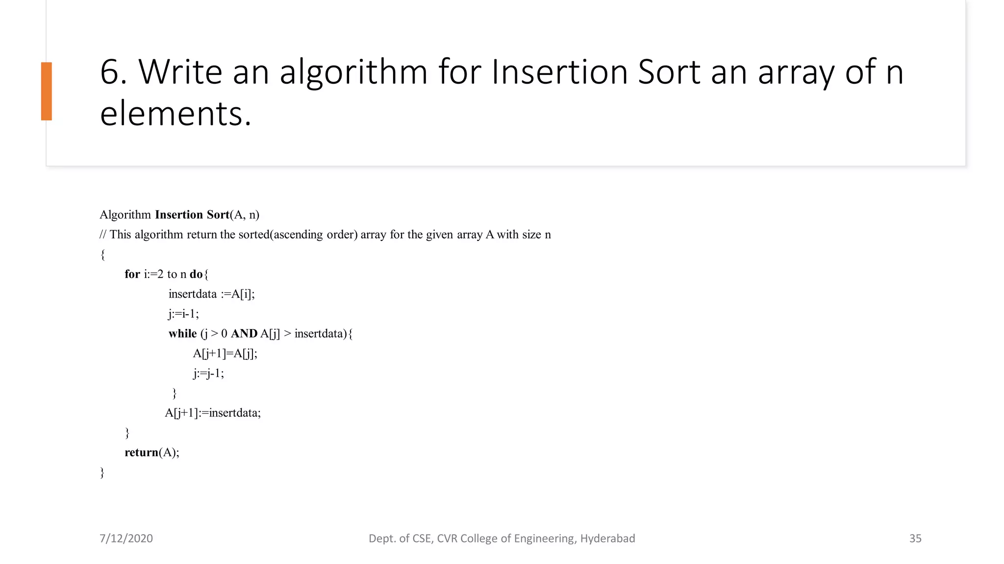 6. Write an algorithm for Insertion Sort an array of n
elements.
Algorithm Insertion Sort(A, n)
// This algorithm return the sorted(ascending order) array for the given array A with size n
{
for i:=2 to n do{
insertdata :=A[i];
j:=i-1;
while (j > 0 AND A[j] > insertdata){
A[j+1]=A[j];
j:=j-1;
}
A[j+1]:=insertdata;
}
return(A);
}
7/12/2020 Dept. of CSE, CVR College of Engineering, Hyderabad 35
 