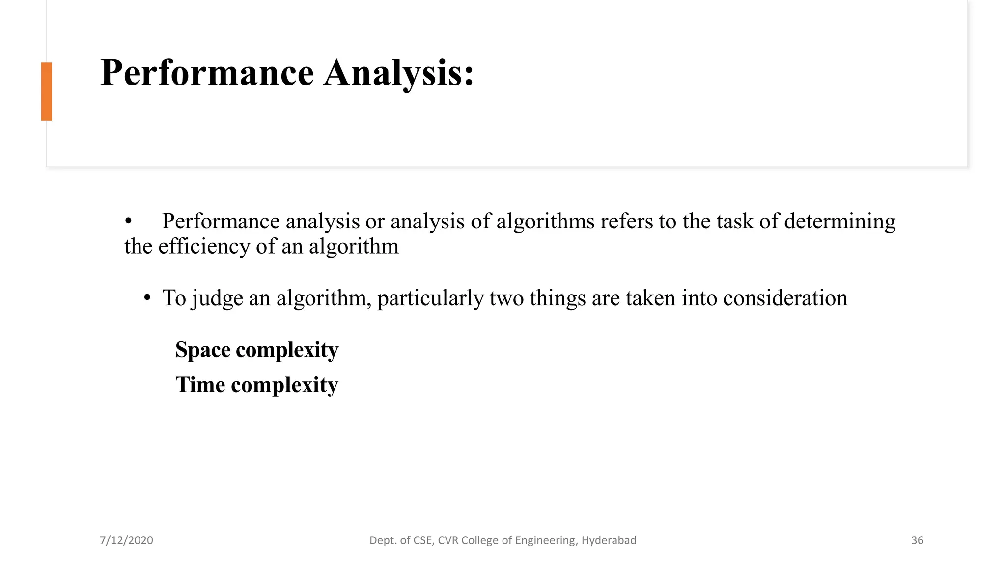 Performance Analysis:
• Performance analysis or analysis of algorithms refers to the task of determining
the efficiency of an algorithm
• To judge an algorithm, particularly two things are taken into consideration
Space complexity
Time complexity
7/12/2020 Dept. of CSE, CVR College of Engineering, Hyderabad 36
 