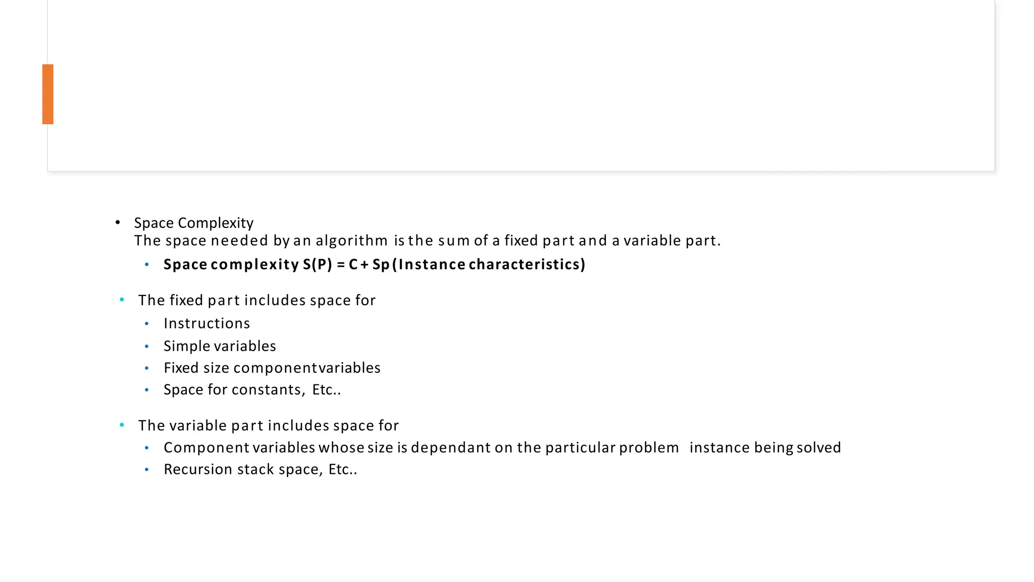 • Space Complexity
The space needed by an algorithm is the sum of a fixed part and a variable part.
• Space complexity S(P) = C + Sp(Instance characteristics)
• The fixed part includes space for
• Instructions
• Simple variables
• Fixed size componentvariables
• Space for constants, Etc..
• The variable part includes space for
• Component variables whose size is dependant on the particular problem instance being solved
• Recursion stack space, Etc..
 