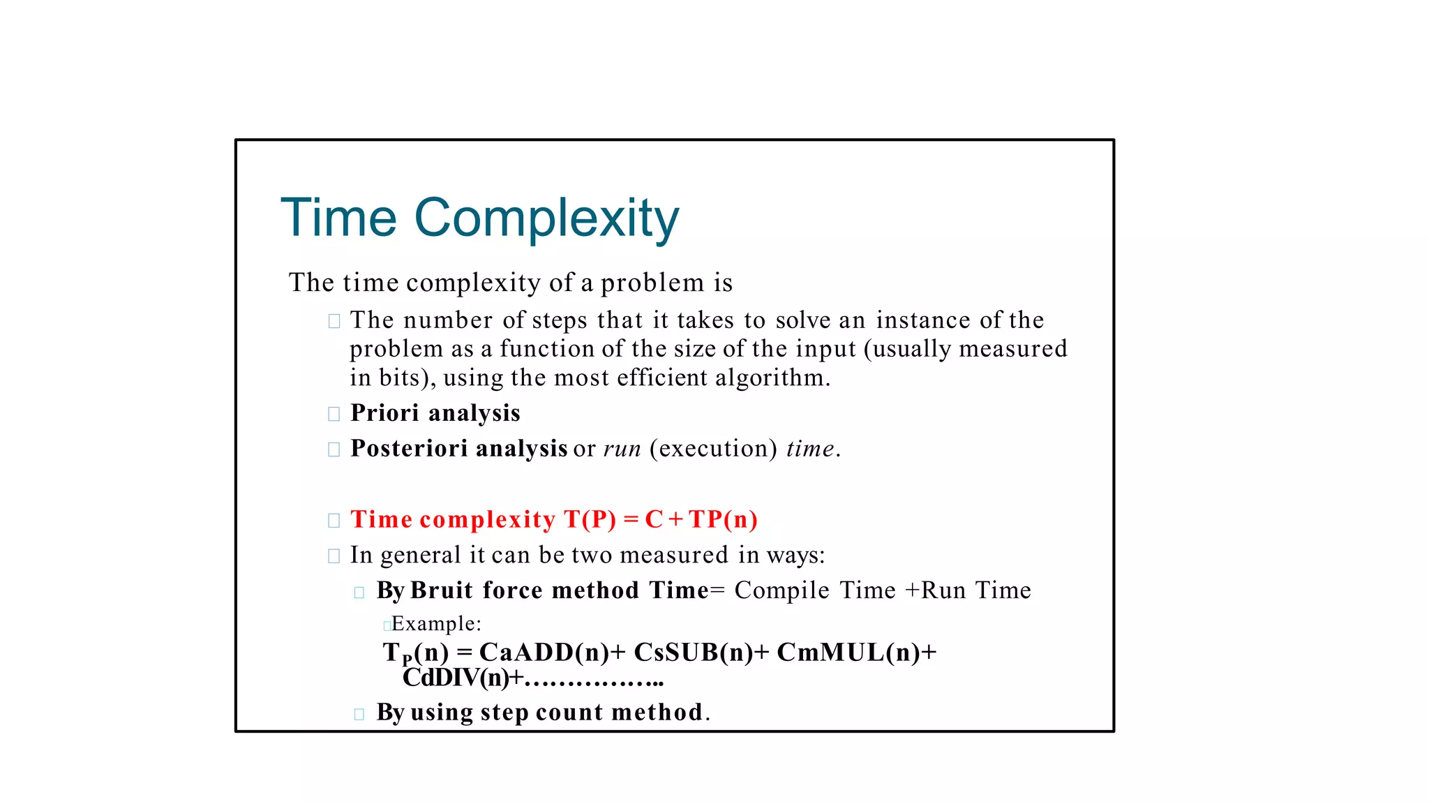 Time Complexity
The time complexity of a problem is
The number of steps that it takes to solve an instance of the
problem as a function of the size of the input (usually measured
in bits), using the most efficient algorithm.
Priori analysis
Posteriori analysis or run (execution) time.
Time complexity T(P) = C + TP(n)
In general it can be two measured in ways:
By Bruit force method Time= Compile Time +Run Time
Example:
TP(n) = CaADD(n)+ CsSUB(n)+ CmMUL(n)+
CdDIV(n)+……………..
By using step count method.
 