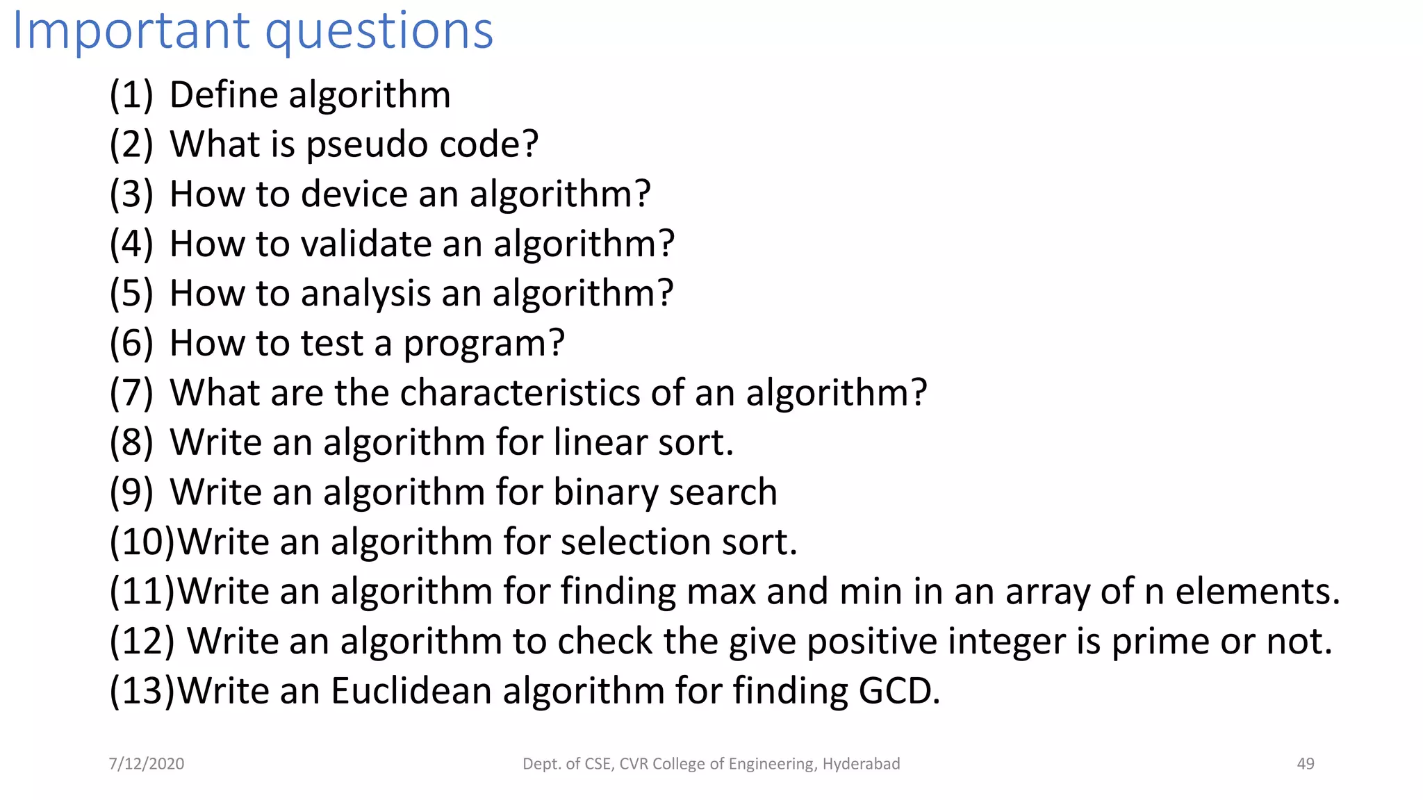 Important questions
(1) Define algorithm
(2) What is pseudo code?
(3) How to device an algorithm?
(4) How to validate an algorithm?
(5) How to analysis an algorithm?
(6) How to test a program?
(7) What are the characteristics of an algorithm?
(8) Write an algorithm for linear sort.
(9) Write an algorithm for binary search
(10)Write an algorithm for selection sort.
(11)Write an algorithm for finding max and min in an array of n elements.
(12) Write an algorithm to check the give positive integer is prime or not.
(13)Write an Euclidean algorithm for finding GCD.
7/12/2020 Dept. of CSE, CVR College of Engineering, Hyderabad 49
 